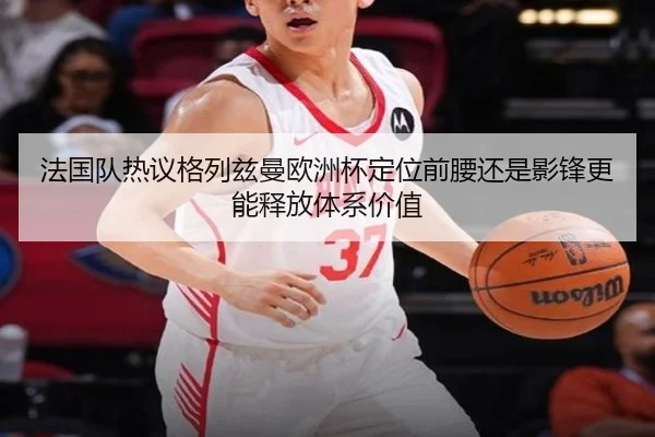 法国队热议格列兹曼欧洲杯定位前腰还是影锋更能释放体系价值