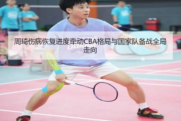 周琦伤病恢复进度牵动CBA格局与国家队备战全局走向