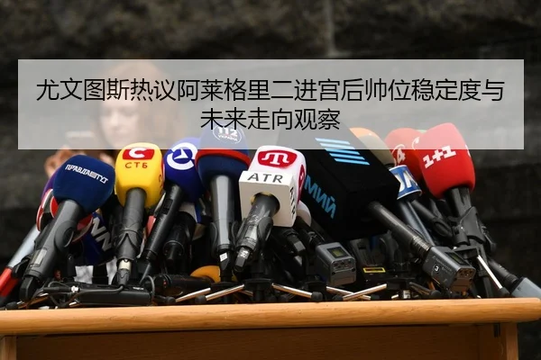 尤文图斯热议阿莱格里二进宫后帅位稳定度与未来走向观察